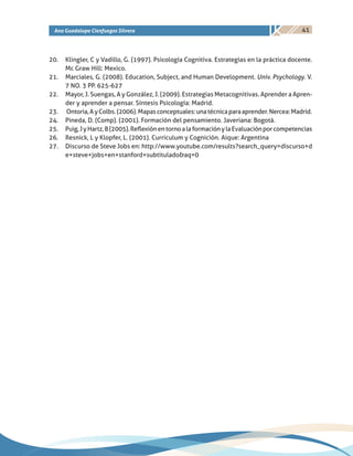 41Ana Guadalupe Cienfuegos Silvera
20.	 Klingler, C y Vadillo, G. (1997). Psicología Cognitiva. Estrategias en la práctica docente.
Mc Graw Hill: Mexico.
21.	 Marciales, G. (2008). Education, Subject, and Human Development. Univ. Psychology. V.
7 NO. 3 PP. 625-627
22.	 Mayor, J. Suengas, A y González, J. (2009). Estrategias Metacognitivas. Aprender a Apren-
der y aprender a pensar. Síntesis Psicología: Madrid.
23.	 Ontoria,AyColbs.(2006).Mapasconceptuales:unatécnicaparaaprender.Nercea:Madrid.
24.	 Pineda, D. (Comp). (2001). Formación del pensamiento. Javeriana: Bogotá.
25.	 Puig,JyHartz,B(2005).ReflexiónentornoalaformaciónylaEvaluaciónporcompetencias
26.	 Resnick, L y Klopfer, L. (2001). Curriculum y Cognición. Aique: Argentina
27.	 Discurso de Steve Jobs en: http://www.youtube.com/results?search_query=discurso+d
e+steve+jobs+en+stanford+subtitulado&aq=0
 