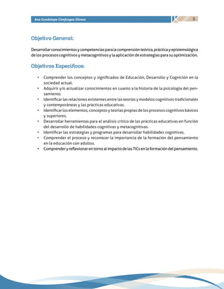 5Ana Guadalupe Cienfuegos Silvera
Objetivo General:
Desarrollarconocimientosycompetenciasparalacomprensiónteórica,prácticayepistemológica
de los procesos cognitivos y metacognitivos y la aplicación de estrategias para su optimización.
Objetivos Específicos:
•	 Comprender los conceptos y significados de Educación, Desarrollo y Cognición en la
sociedad actual.
•	 Adquirir y/o actualizar conocimientos en cuanto a la historia de la psicología del pen-
samiento.
•	 Identificar las relaciones existentes entre las teorías y modelos cognitivos tradicionales
y contemporáneas y las prácticas educativas.
•	 Identificar los elementos, conceptos y teorías propias de los procesos cognitivos básicos
y superiores.
•	 Desarrollar herramientas para el análisis crítico de las prácticas educativas en función
del desarrollo de habilidades cognitivas y metacognitivas.
•	 Identificar las estrategias y programas para desarrollar habilidades cognitivas.
•	 Comprender el proceso y reconocer la importancia de la formación del pensamiento
en la educación con adultos.
•	 ComprenderyreflexionarentornoalimpactodelasTICsenlaformacióndelpensamiento.
 