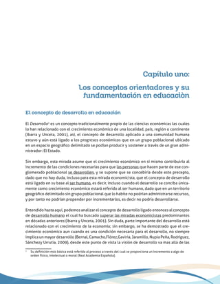 Capítulo uno:
Los conceptos orientadores y su
fundamentación en educaciòn
El concepto de desarrollo en educación
El Desarrollo1
es un concepto tradicionalmente propio de las ciencias económicas las cuales
lo han relacionado con el crecimiento económico de una localidad, país, región o continente
(Ibarra y Unceta, 2001), así, el concepto de desarrollo aplicado a una comunidad humana
estuvo y aún está ligado a los progresos económicos que en un grupo poblacional ubicado
en un espacio geográfico delimitado se podían producir y sostener a través de un gran admi-
nistrador: El Estado.
Sin embargo, esta mirada asume que el crecimiento económico en sí mismo contribuiría al
incremento de las condiciones necesarias para que las personas que hacen parte de ese con-
glomerado poblacional se desarrollen, y se supone que se concebiría desde este precepto,
dado que no hay duda, incluso para esta mirada economicista, que el concepto de desarrollo
está ligado en su base al ser humano, es decir, incluso cuando el desarrollo se conciba única-
mente como crecimiento económico estará referido al ser humano, dado que en un territorio
geográfico delimitado sin grupo poblacional que lo habite no podrían administrarse recursos,
y por tanto no podrían propender por incrementarlos, es decir no podría desarrollarse.
Entendido hasta aquí, podemos analizar el concepto de desarrollo ligado entonces al concepto
de desarrollo humano el cual ha buscado superar las miradas economicistas predominantes
en décadas anteriores (Ibarra y Unceta, 2001). Sin duda, parte importante del desarrollo está
relacionado con el crecimiento de la economía; sin embargo, se ha demostrado que el cre-
cimiento económico aun cuando es una condición necesaria para el desarrollo, no siempre
implica un mayor desarrollo (Bernal, Camacho,Flórez,Gaviria, Jaramillo, Nupia Peña, Rodríguez,
Sánchezy Urrutia, 2009), desde este punto de vista la visión de desarrollo va mas allá de las
1
	Su definición más básica está referida al proceso a través del cual se proporciona un incremento a algo de
orden físico, intelectual o moral (Real Academia Española).
 