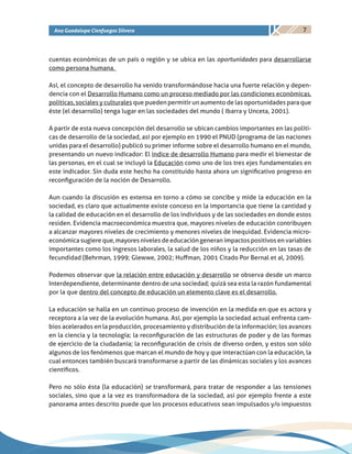 7Ana Guadalupe Cienfuegos Silvera
cuentas económicas de un país o región y se ubica en las oportunidades para desarrollarse
como persona humana.
Así, el concepto de desarrollo ha venido transformándose hacia una fuerte relación y depen-
dencia con el Desarrollo Humano como un proceso mediado por las condiciones económicas,
políticas, sociales y culturales que pueden permitir un aumento de las oportunidades para que
éste (el desarrollo) tenga lugar en las sociedades del mundo ( Ibarra y Unceta, 2001).
A partir de esta nueva concepción del desarrollo se ubican cambios importantes en las políti-
cas de desarrollo de la sociedad, así por ejemplo en 1990 el PNUD (programa de las naciones
unidas para el desarrollo) publicó su primer informe sobre el desarrollo humano en el mundo,
presentando un nuevo indicador: El índice de desarrollo Humano para medir el bienestar de
las personas, en el cual se incluyó la Educación como uno de los tres ejes fundamentales en
este indicador. Sin duda este hecho ha constituido hasta ahora un significativo progreso en
reconfiguración de la noción de Desarrollo.
Aun cuando la discusión es extensa en torno a cómo se concibe y mide la educación en la
sociedad, es claro que actualmente existe conceso en la importancia que tiene la cantidad y
la calidad de educación en el desarrollo de los individuos y de las sociedades en donde estos
residen. Evidencia macroeconómica muestra que, mayores niveles de educación contribuyen
a alcanzar mayores niveles de crecimiento y menores niveles de inequidad. Evidencia micro-
económica sugiere que, mayores niveles de educación generan impactos positivos en variables
importantes como los ingresos laborales, la salud de los niños y la reducción en las tasas de
fecundidad (Behrman, 1999; Glewwe, 2002; Huffman, 2001 Citado Por Bernal et al, 2009).
Podemos observar que la relación entre educación y desarrollo se observa desde un marco
Interdependiente, determinante dentro de una sociedad; quizá sea esta la razón fundamental
por la que dentro del concepto de educación un elemento clave es el desarrollo.
La educación se halla en un continuo proceso de invención en la medida en que es actora y
receptora a la vez de la evolución humana. Así, por ejemplo la sociedad actual enfrenta cam-
bios acelerados en la producción, procesamiento y distribución de la información; los avances
en la ciencia y la tecnología; la reconfiguración de las estructuras de poder y de las formas
de ejercicio de la ciudadanía; la reconfiguración de crisis de diverso orden, y estos son sólo
algunos de los fenómenos que marcan el mundo de hoy y que interactúan con la educación, la
cual entonces también buscará transformarse a partir de las dinámicas sociales y los avances
científicos.
Pero no sólo ésta (la educación) se transformará, para tratar de responder a las tensiones
sociales, sino que a la vez es transformadora de la sociedad, así por ejemplo frente a este
panorama antes descrito puede que los procesos educativos sean impulsados y/o impuestos
 