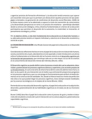 8 Módulo Desarrollo de Procesos Cognitivos
a agenciar procesos de formación eficientistas2
y la educación tendrá entonces que superar
y/o trascender estos para que no permeen y/o obstaculicen aquellos procesos de tipo peda-
gógico orientados a la generación de condiciones de desarrollo social (Marciales, 2008); de
la misma manera como se ha adentrado a superar la visión de transmisión de conocimiento
y ha desarrollado perspectivas en torno a un proceso de enseñanza - aprendizaje abordado
desde la construcción dialógica, crítica, dinámica fundamentada en criterios de la educación
participativa que permiten el desarrollo de la autonomía, la creatividad, la innovación, el
pensamiento estratégico y crítico.
Así, el objetivo último, o más bien fundamental de la educación es el desarrollo humano, y
su adecuado proceso tendrá un impacto individual y colectivo en el desarrollo económico y
social de un país.
LA COGNICIÒN EN EDUCACIÓN: Una Mirada General del papel de la Educación en el Desarrollo
Cognitivo
Considerando las reflexiones hechas en torno al papel de la educación en el desarrollo humano,
social y económico de un país, abordaremos en este apartado a modo introductorio una de las
esferas fundamentales en el desarrollo del ser humano como lo es el desarrollo cognitivo y/o
la formación del pensamiento, que constituye cada vez un reto mayor a la luz de los avances
en el conocimiento del desarrollo mental del individuo (Bruner, 1995).
El Desarrollo cognitivo se puede definir como el proceso a través del cual se adquieren, desa-
rrollan y potencializan los procesos cognitivos básicos y superiores y las acciones propias de
su fortalecimiento, el cual se da tanto de afuera hacia dentro como de adentro hacia fuera, es
decir se da a partir de una interacción con el medio cuya estimulación proporciona progresos
en los procesos cognitivos y que a su vez pongo en funcionamiento para atribuir al medio ele-
mentos en la construcción de realidades. Así, desde la infancia hasta los niveles de perfección
más altos a los que puedan llegar los procesos cognitivos, éstos siempre estarán modelados
por los avances tecnológicos en el empleo de la mente (Bruner, 1995).
Partiendo de esa naturaleza del desarrollo cognitivo, el papel de la educación en la adquisición,
desarrollo y potencialización de las habilidades cognitivas es sin duda una de sus funciones
centrales.
Bruner (1995) describe el papel de la educación como el proceso de guiar y mediar el desa-
rrollo del estudiante a través del cual en interacción con la cultura adquiere y potencializa las
capacidades cognitivas.
2
	 Término que se incluyo en la concepción de políticas educativas en el marco de modelos neoliberales.
 