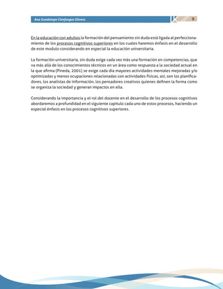 9Ana Guadalupe Cienfuegos Silvera
En la educación con adultos la formación del pensamiento sin duda está ligada al perfecciona-
miento de los procesos cognitivos superiores en los cuales haremos énfasis en el desarrollo
de este modulo considerando en especial la educación universitaria.
La formación universitaria, sin duda exige cada vez más una formación en competencias, que
va más allá de los conocimientos técnicos en un área como respuesta a la sociedad actual en
la que afirma (Pineda, 2001) se exige cada día mayores actividades mentales mejoradas y/o
optimizadas y menos ocupaciones relacionadas con actividades físicas, así, son los planifica-
dores, los analistas de información, los pensadores creativos quienes definen la forma como
se organiza la sociedad y generan impactos en ella.
Considerando la importancia y el rol del docente en el desarrollo de los procesos cognitivos
abordaremos a profundidad en el siguiente capítulo cada uno de estos procesos, haciendo un
especial énfasis en los procesos cognitivos superiores.
 