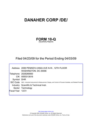 DANAHER CORP /DE/



                                              FORM Report)10-Q
                                               (Quarterly




          Filed 04/23/09 for the Period Ending 04/03/09


   Address 2099 PENNSYLVANIA AVE N.W., 12TH FLOOR
            WASHINGTON, DC 20006
Telephone 2028280850
        CIK 0000313616
    Symbol DHR
 SIC Code 3823 - Industrial Instruments for Measurement, Display, and Control of Process Variables; and Related Products
   Industry Scientific & Technical Instr.
     Sector Technology
Fiscal Year 12/31




                                                    http://www.edgar-online.com
                                    © Copyright 2009, EDGAR Online, Inc. All Rights Reserved.
                     Distribution and use of this document restricted under EDGAR Online, Inc. Terms of Use.
 