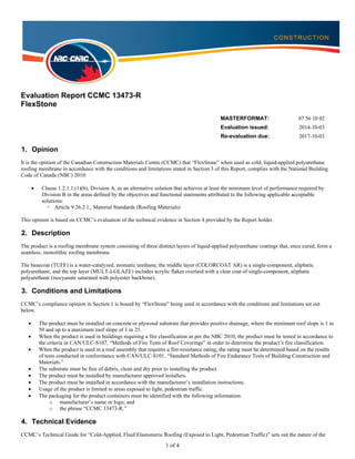 1 of 4
Evaluation Report CCMC 13473-R
FlexStone
MASTERFORMAT: 07 56 10 02
Evaluation issued: 2014-10-03
Re-evaluation due: 2017-10-03
1. Opinion
It is the opinion of the Canadian Construction Materials Centre (CCMC) that “FlexStone” when used as cold, liquid-applied polyurethane
roofing membrane in accordance with the conditions and limitations stated in Section 3 of this Report, complies with the National Building
Code of Canada (NBC) 2010:
 Clause 1.2.1.1.(1)(b), Division A, as an alternative solution that achieves at least the minimum level of performance required by
Division B in the areas defined by the objectives and functional statements attributed to the following applicable acceptable
solutions:
ᵒ Article 9.26.2.1., Material Standards (Roofing Materials)
This opinion is based on CCMC’s evaluation of the technical evidence in Section 4 provided by the Report holder.
2. Description
The product is a roofing membrane system consisting of three distinct layers of liquid-applied polyurethane coatings that, once cured, form a
seamless, monolithic roofing membrane.
The basecoat (TUFF) is a water-catalyzed, aromatic urethane, the middle layer (COLORCOAT AR) is a single-component, aliphatic
polyurethane, and the top layer (MULT-I-GLAZE) includes acrylic flakes overlaid with a clear coat of single-component, aliphatic
polyurethane (isocyanate saturated with polyester backbone).
3. Conditions and Limitations
CCMC’s compliance opinion in Section 1 is bound by “FlexStone” being used in accordance with the conditions and limitations set out
below.
 The product must be installed on concrete or plywood substrate that provides positive drainage, where the minimum roof slope is 1 in
50 and up to a maximum roof slope of 1 in 25.
 When the product is used in buildings requiring a fire classification as per the NBC 2010, the product must be tested in accordance to
the criteria in CAN/ULC-S107, “Methods of Fire Tests of Roof Coverings” in order to determine the product’s fire classification.
 When the product is used in a roof assembly that requires a fire-resistance rating, the rating must be determined based on the results
of tests conducted in conformance with CAN/ULC-S101, “Standard Methods of Fire Endurance Tests of Building Construction and
Materials.”
 The substrate must be free of debris, clean and dry prior to installing the product.
 The product must be installed by manufacturer approved installers.
 The product must be installed in accordance with the manufacturer’s installation instructions.
 Usage of the product is limited to areas exposed to light, pedestrian traffic.
 The packaging for the product containers must be identified with the following information:
o manufacturer’s name or logo; and
o the phrase “CCMC 13473-R.”
4. Technical Evidence
CCMC’s Technical Guide for “Cold-Applied, Fluid Elastomeric Roofing (Exposed to Light, Pedestrian Traffic)” sets out the nature of the
 