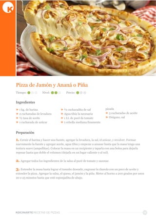 KOCINARTERECETAS  DE  PIZZAS 10
Pizza  de  Jamón  y  Ananá  o  Piña  
Ingredientes
»  1  kg.  de  harina
»  2  cucharadas  de  levadura
»  ½  tasa  de  aceite
»  1  cucharada  de  azúcar
»  ½  cucharadita  de  sal
»  Agua  tibia  la  necesaria  
»  1  Lt.  de  puré  de  tomate
»  1  cebolla  mediana  finamente  
picada
»  3  cucharadas  de  aceite
»  Orégano,  sal
Preparación
1.  Cernir  el  harina  y  hacer  una  fuente,  agregar  la  levadura,  la  sal,  el  azúcar,  y  revolver.  Formar  
nuevamente  la  fuente  y  agregar  aceite,  agua  tibia  y  empezar  a  amasar  hasta  que  la  masa  tenga  una  
textura  suave  (ampollitas).  Colocar  la  masa  en  un  recipiente  y  taparla  con  una  bolsa  para  dejarla  
reposar  hasta  que  doble  el  volumen  (dejarla  en  un  lugar  caliente  o  al  sol).
2.  Agregar  todos  los  ingredientes  de  la  salsa  al  puré  de  tomate  y  sazonar.
3.  Extender  la  masa  hasta  lograr  el  tamaño  deseado,  engrasar  la  charola  con  un  poco  de  aceite  y  
extender  la  pizza.  Agregar  la  salsa,  el  queso,  el  jamón  y  la  piña.  Meter  al  horno  a  200  grados  por  unos  
20  o  25  minutos  hasta  que  esté  esponjadita  de  abajo.
Tiempo: Nivel: Precio:
 