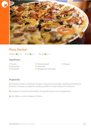 KOCINARTERECETAS  DE  PIZZAS
Pizza  Davinci  
Ingredientes
»  Tomate    
»  Mozzarella    
»  Prosciutto
»  Tomate  natural
»  Alcachofas
»  Champiñones  laminados
»  Orégano  
Preparación
1.  Estiramos  la  masa,  extendemos  el  tomate,  colocamos  la  mozzarella,  repartimos  las  lonchas  de  
prosciutto,  cortamos  en  rodajas  (lo  mas  finas  posibles)  el  tomate  natural  y  las  colocamos.  
2.  Cortamos  en  cuartos  las  alcachofas  y  las  repartimos  junto  con  los  champiñones.
3.  Por  último,  se  echa  el  orégano  y  al  horno.
11
Tiempo: Nivel: Precio:
 