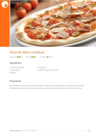 KOCINARTERECETAS  DE  PIZZAS
Pizza  de  Atún  e  Anchoas
Ingredientes
»  Tomate  natural
»  Mozzarella  
»  Atún
»  Anchoas
»  Olivas  (mejor  sin  hueso)
Preparación
1.  Estiramos  la  masa,  cortamos  el  tomate  en  rodajas  y  lo  extendemos,  colocamos  la  mozzarella,  
desmigamos  el  atún  y  lo  repartimos  y  echamos  las  anchoas  y  por  último  las  olivas  y  al  horno.
12
Tiempo: Nivel: Precio:
 