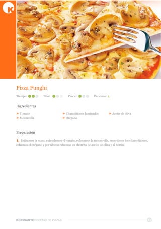 KOCINARTERECETAS  DE  PIZZAS 13
Pizza  Funghi
Ingredientes
»  Tomate
»  Mozzarella
»  Champiñones  laminados
»  Oregano
»  Aceite  de  oliva
Preparación
1.  Estiramos  la  masa,  extendemos  el  tomate,  colocamos  la  mozzarella,  repartimos  los  champiñones,  
echamos  el  orégano  y  por  último  echamos  un  chorrito  de  aceite  de  oliva  y  al  horno.
Tiempo: Nivel: Precio: Personas:  4
 