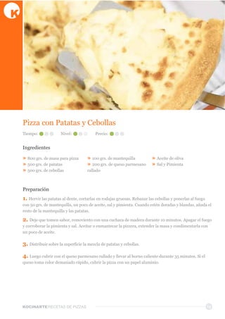 KOCINARTERECETAS  DE  PIZZAS 14
Pizza  con  Patatas  y  Cebollas
Ingredientes
»  800  grs.  de  masa  para  pizza
»  500  grs.  de  patatas
»  500  grs.  de  cebollas
»  100  grs.  de  mantequilla
»  200  grs.  de  queso  parmesano  
rallado
»  Aceite  de  oliva
»  Sal  y  Pimienta
Preparación
1.  Hervir  las  patatas  al  dente,  cortarlas  en  rodajas  gruesas.  Rebanar  las  cebollas  y  ponerlas  al  fuego  
con  50  grs.  de  mantequilla,  un  poco  de  aceite,  sal  y  pimienta.  Cuando  estén  doradas  y  blandas,  añada  el  
resto  de  la  mantequilla  y  las  patatas.
2.  Deje  que  tomen  sabor,  removiento  con  una  cuchara  de  madera  durante  10  minutos.  Apagar  el  fuego  
y  corroborar  la  pimienta  y  sal.  Aceitar  o  enmantecar  la  pizzera,  extender  la  masa  y  condimentarla  con  
un  poco  de  aceite.
3.  Distribuir  sobre  la  superficie  la  mezcla  de  patatas  y  cebollas.
4.  Luego  cubrir  con  el  queso  parmesano  rallado  y  llevar  al  horno  caliente  durante  35  minutos.  Si  el  
queso  toma  color  demasiado  rápido,  cubrir  la  pizza  con  un  papel  aluminio.
Tiempo: Nivel: Precio:
 