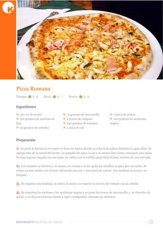 KOCINARTERECETAS  DE  PIZZAS 15
Pizza  Romana  
Ingredientes
»  120  ccs  de  aceite
»  100  gramos  de  anchoas  de  
lata
»  20  gramos  de  cebollas
»  75  gramos  de  mozzarella
»  4  pizcas  de  orégano
»  250  gramos  de  tomates
»  1  pizca  de  sal
»  1  pizca  de  azúcar
»  100  gramos  de  aceitunas  
negras
Preparación
1.  Se  pone  la  harina  en  el  centro  se  hace  un  hueco  donde  se  echa  la  levadura  disuelta  en  agua  tibia.  Se  
agrega  más  de  la  mitad  del  aceite,  un  poquito  de  agua,  la  sal  y  se  amasa  bien  hasta  conseguir  una  masa.  
Se  deja  reposar  tapada  con  un  trapo.  Se  estira  con  el  rodillo,  para  darle  forma,  encima  de  una  mesada.
2.  Los  tomates  se  hierven  y  se  sacan  y  se  cortan  y  se  les  quita  las  semillas  se  pasa  por  un  tamiz.  Se  
echan  en  una  sartén  con  el  resto  del  aceite  con  sal,  y  una  pizca  de  azúcar.  Las  anchoas  se  lavan  y  se  
limpian.
3.  Se  engrasa  una  bandeja,  se  estira  la  masa  y  se  reparte  la  mezcla  del  tomate  con  la  cebolla.
4.  Se  reparten  las  anchoas  y  las  aceitunas  negras  y  se  pone  los  trozos  de  mozzarella,  y  un  chorrito  de  
aceite,  y  se  deja  en  el  horno  fuerte  a  240º  centígrados,  durante  30  minutos.
Tiempo: Nivel: Precio:
 