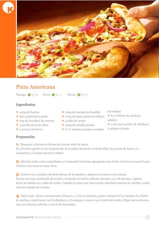 KOCINARTERECETAS  DE  PIZZAS 16
Pizza  Americana
Ingredientes
»  400g  de  harina
»  Sal  y  pimienta  a  gusto
»  20g  de  levadura  de  cerveza
»  1  pocillo  de  leche  tibia
»  2  yemas  de  huevo
»  100g  de  margarina  fundida
»  100g  de  queso  gruyere  rallado
»  4  cdas  de  aceite
»  100g  de  cebolla  picada
»  6  o  7  tomates  peritas  cortados  
en  rodajas
»  8  a  9  filetes  de  anchoas  
salados
»  1  cda  para  postre  de  albahaca  
y  orégano  picado
Preparación
1.  Disponer  a  harina  en  forma  de  corona  sobre  la  mesa.
En  el  centro  poner  la  sal,  la  pimienta,  la  levadura  desleida  en  leche  tibia,  las  yemas  de  huevo,  la  
margarina  y  el  queso  gruyere  rallado.
2.  Mezclar  todos  estos  ingredintes  e  ir  tomando  la  harina  agregando  mas  leche  si  fuera  necesaria  hasta  
obtener  una  masa  no  muy  dura.  
3.  Estirar  con  el  palote,  dandole  forma  de  la  asadera  y  disponer  la  masa  en  la  misma.
Rociar  con  una  cucharada  de  aceite  y  cocinarla  en  horno  caliente  durante  15  a  18  minutos.  Aparte,  
dorar  la  cebolla  en  2  cdas  de  aceite.  Cuando  la  pizza  este  casi  cocida,  distribuir  encima  la  cebolla  y  sobre  
esta  las  rodajas  de  tomate.
4.  Salar  todo.  Llevar  nuevamente  al  horno  y,  a  los  10  minutos,  poner  encima  de  los  tomates  los  filetes  
de  anchoa,  espolvorear  con  la  albahaca  y  el  oregano  y  rociar  con  el  resto  del  aceite.  Dejar  unos  minutos  
mas  en  el  horno  caliente  y  servir  de  inmediato.  
Tiempo: Nivel: Precio:
 