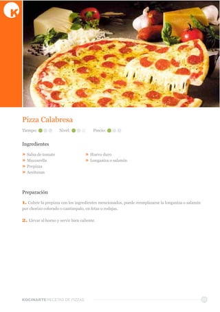 KOCINARTERECETAS  DE  PIZZAS 17
Pizza  Calabresa
Ingredientes
»  Salsa  de  tomate
»  Muzzarella
»  Prepizza
»  Aceitunas
»  Huevo  duro
»  Longaniza  o  salamín
Preparación
1.  Cubrir  la  prepizza  con  los  ingredientes  mencionados,  puede  reemplazarse  la  longaniza  o  salamín  
por  chorizo  colorado  o  cantimpalo,  en  fetas  o  rodajas.
2.  Llevar  al  horno  y  servir  bien  caliente.  
Tiempo: Nivel: Precio:
 