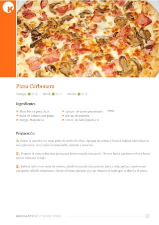 KOCINARTERECETAS  DE  PIZZAS 18
Pizza  Carbonara
Ingredientes
»  Masa  básica  para  pizza
»  Salsa  de  tomate  para  pizza
»  200  gr.  Mozzarella
»  150  grs.  de  queso  parmesano
»  200  gr.  de  panceta
»  100  cc.  de  nata  liquida  y  2  
yema
Preparación
1.  Dorar  la  panceta  con  unas  gotas  de  aceite  de  oliva.  Agregar  las  yemas  y  la  nata  batidas  aderezda  con  
sal  y  pimienta.  Incorporar  la  mozzarella,  mezclar  y  reservar.  
2.  Prepare  la  masa  sobre  una  placa  para  horno  untada  con  aceite.  Hornee  hasta  que  tome  color  o  hasta  
que  se  dore  por  debajo.
3.  Retirar  cubrir  con  salsa  de  tomate,  añadir  la  mezcla  con  panceta,  nata  y  mozzarella  y  espolvorear  
con  queso  rallado  parmesano.  Llevar  al  horno  durante  15  o  20  minutos  o  hasta  que  se  derrita  el  queso.
Tiempo: Nivel: Precio:
 