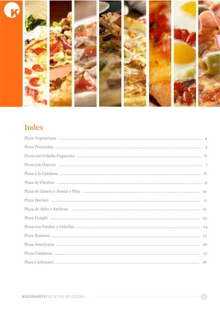 Index
Pizza  Vegetariana      ..................................................................................................................................      4
Pizza  Prosciutto    ......................................................................................................................................      5
Pizza  con  Cebolla  Fugazzeta      .................................................................................................................      6
Pizza  con  Huevos      ...................................................................................................................................      7
Pizza  a  la  Catalana      ................................................................................................................................      8
Pizza  de  Choclos      ....................................................................................................................................      9
Pizza  de  Jamón  y  Ananá  o  Piña      ..........................................................................................................      10
Pizza  Davinci      ........................................................................................................................................      11
Pizza  de  Atún  e  Anchoas      .....................................................................................................................      12
Pizza  Funghi    .........................................................................................................................................      13
Pizza  con  Patatas  y  Cebollas    .................................................................................................................      14
Pizza  Romana    .......................................................................................................................................      15
Pizza  Americana    ...................................................................................................................................      16
Pizza  Calabresa  ......................................................................................................................................      17
Pizza  Carbonara  ....................................................................................................................................      18
3KOCINARTERECETAS  DE  PIZZAS
 