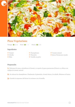KOCINARTERECETAS  DE  PIZZAS 4
Pizza  Vegetariana
Ingredientes
»  Tomate
»  Cebolla
»  Maíz
»  Champiñones  
»  Pimentón
»  Tomillo  en  polvo
»  Tomate  natural
»  Queso  Parmesano  rayado
Preparación
1.  Estiramos  la  masa,  extendemos  el  tomate,  se  reparte  el  queso  parmesano.Primero  se  rellena  con  
rodajas  de  tomate  natural.
2.  Se  colocan  los  champiñones.  Finalmente  el  pimentón,  el  maíz  tierno  y  la  cebolla.  Metemos  al  horno.
3.  Cuando  la  saquemos  del  horno  la  rociamos  con  el  tomillo.
Tiempo: Nivel: Precio:
 