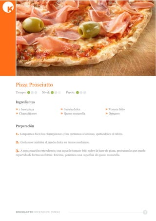 KOCINARTERECETAS  DE  PIZZAS
Pizza  Prosciutto
Ingredientes
»  1  base  pizza
»  Champiñones  
»  Jamón  dulce
»  Queso  mozarella
»  Tomate  frito
»  Orégano
Preparación
5
Tiempo: Nivel: Precio:
1.  Limpiamos  bien  los  champiñones  y  los  cortamos  a  láminas,  quitándoles  el  rabito.
2.  Cortamos  también  el  jamón  dulce  en  trozos  medianos.
3.  A  continuación  extendemos  una  capa  de  tomate  frito  sobre  la  base  de  pizza,  procurando  que  quede  
repartido  de  forma  uniforme.  Encima,  ponemos  una  capa  fina  de  queso  mozarella.
 
