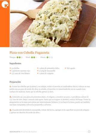 KOCINARTERECETAS  DE  PIZZAS
Pizza  con  Cebolla  Fugazzeta
Ingredientes
»  3  cebollas
»  1  pimiento  morrón  rojo
»  1/2  vaso  de  vino  blanco
»  1  pizca  de  pimentón  dulce
»  1/4  kg  de  mozzarella
»  1  pizca  de  orégano
»  Sal  a  gusto
Preparación
1.  Cortar  las  cebollas  por  la  mitad  y  en  rodajas,  cortar  el  morrón  en  cuadraditos  chicos;;  colocar  en  una  
sartén  con  un  poco  de  aceite  de  oliva,  la  cebolla,  el  morrón  e  ir  removiendo  de  vez  en  cuando  (con  
cuchara  de  madera),  hasta  que  la  cebolla  apenas  se  dore.
2.  Colocarle  sal,  una  pizca  de  pimenton  dulce,  el  orégano,  y  revolver  un  poco,  y  por  último  colocar  el  
1/2  vaso  de  vino.  Dejar  1  minuto  más  aprox.  hasta  que  se  evapore  el  alcohol  y  retirar  del  fuego.  Verter  la  
preparación  en  la  masa  para  pizza  que  anteriormente  hicimos,  (si  no  hacen  la  masa,  puede  ser  también  
una  base  comprada),  colocar  la  mozzarella  y  al  horno.
3.  Cuando  está  derretida  la  mozzarella,  retirar  del  horno,  agregar  en  la  superficie  un  poco  de  orégano  
y  apenas  un  chorrito  de  aceite  de  oliva.
6
Tiempo: Nivel: Precio:
 