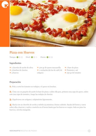 KOCINARTERECETAS  DE  PIZZAS 7
Pizza  con  Huevos
Ingredientes
»  1  chorrito  de  aceite  de  oliva  
»  3  lonchas  de  chorizo  
»  4  huevos  
»  300  gr  de  queso  mozzarella  
»  1  cucharita  (de  las  de  café)  de  
orégano  
»  1  base  de  pizza
»  Pimienta  y  sal  
»  250  gr  de  tomates  
Preparación
1.  Pela  y  corte  los  tomates  en  rodajas  y  el  queso  en  lonchas.
2.  Unta  con  un  poquito  de  aceite  la  base  de  pizza  y  sobre  ella  pon,  primero  una  capa  de  queso,  sobre  
esto  una  capa  de  tomates  y  luego  las  rodajas  de  chorizo.
3.  Espolvorea  con  orégano  y  salpimienta  ligeramente.
4.  Rocía  con  un  chorrito  de  aceite  y  mételo  25  minutos  a  horno  caliente.  Sacala  del  horno  y  casca  
sobre  ella  4  huevos  y  vuelve  a  meterla  en  el  horno  hasta  que  los  huevos  se  cuajen.  Sala  un  poco  los  
huevos  y  sírvela  enseguida.  
Tiempo: Nivel: Precio:
 