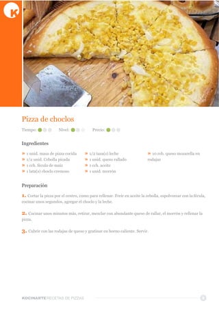 KOCINARTERECETAS  DE  PIZZAS
Pizza  de  choclos
Ingredientes
»  1  unid.  masa  de  pizza  cocida
»  1/2  unid.  Cebolla  picada
»  1  cch.  fécula  de  maíz
»  1  lata(s)  choclo  cremoso
»  1/2  taza(s)  leche
»  1  unid.  queso  rallado
»  1  cch.  aceite
»  1  unid.  morrón
»  10  reb.  queso  mozarella  en  
rodajas
Preparación
1.  Cortar  la  pizza  por  el  centro,  como  para  rellenar.  Freir  en  aceite  la  cebolla,  espolvorear  con  la  fécula,  
cocinar  unos  segundos,  agregar  el  choclo  y  la  leche.
2.  Cocinar  unos  minutos  más,  retirar,  mezclar  con  abundante  queso  de  rallar,  el  morrón  y  rellenar  la  
pizza.
3.  Cubrir  con  las  rodajas  de  queso  y  gratinar  en  horno  caliente.  Servir.  
9
Tiempo: Nivel: Precio:
 