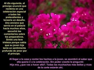 Al día siguiente, el príncipe anunció que recibiría en una celebración especial a todas las pretendientes y lanzaría un desafío. Una anciana que servía en el palacio hacía muchos años, escuchó los comentarios sobre los preparativos. Sintió una leve tristeza porque sabía que su joven hija tenía un sentimiento profundo de amor por el príncipe.   Al llegar a la casa y contar los hechos a la joven, se asombró al saber que ella quería ir a la celebración. Sin poder creerlo le preguntó:  Hija mía, ¿que vas a hacer allá?. Todas las muchachas más bellas y ricas de la corte estarán ahí.   