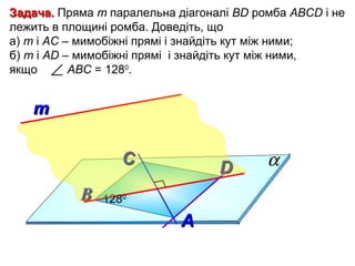 Задача. Пряма m паралельна діагоналі ВD ромба АВСD і не
лежить в площині ромба. Доведіть, що
а) m і АС – мимобіжні прямі і знайдіть кут між ними;
б) m і AD – мимобіжні прямі і знайдіть кут між ними,
якщо ∠ АВС = 1280.

т
С
В

D

1280

А

α

 