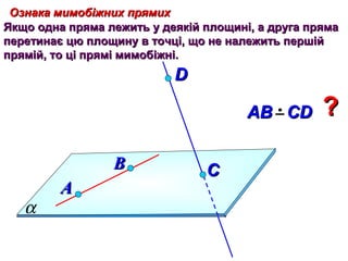 Ознака мимобіжних прямих
Якщо одна пряма лежить у деякій площині, а друга пряма
перетинає цю площину в точці, що не належить першій
прямій, то ці прямі мимобіжні.

D
АВ СD
В

α

А

C

?

 