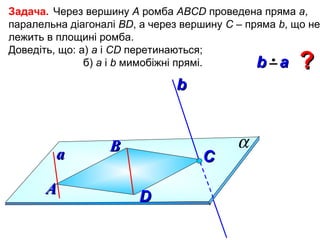 Задача. Через вершину А ромба АВСD проведена пряма а,
паралельна діагоналі ВD, а через вершину С – пряма b, що не
лежить в площині ромба.
Доведіть, що: а) а і СD перетинаються;
б) а і b мимобіжні прямі.
b a

?

b

a
А

В

C
D

α

 