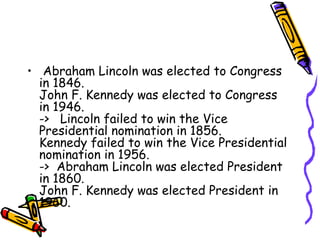 • Abraham Lincoln was elected to Congress
  in 1846.
  John F. Kennedy was elected to Congress
  in 1946.
  ->   Lincoln failed to win the Vice
  Presidential nomination in 1856. 
  Kennedy failed to win the Vice Presidential
  nomination in 1956. 
  ->  Abraham Lincoln was elected President
  in 1860.
  John F. Kennedy was elected President in
  1960.  
 