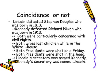Coincidence or not
• Lincoln defeated Stephen Douglas who
  was born in 1813.
  ->Kennedy defeated Richard Nixon who
  was born in 1913. 
  ->  Both were particularly concerned with
  civil rights.
  -> Both wives lost children while in the
  White -house
  -> Both Presidents were shot on a Friday.
  -> Both Presidents were shot in the head.  
  -> Lincoln's secretary was named Kennedy.
  ->Kennedy's secretary was named Lincoln.
 