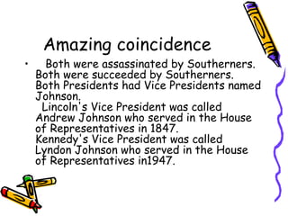 Amazing coincidence
•    Both were assassinated by Southerners.
  Both were succeeded by Southerners.
  Both Presidents had Vice Presidents named
  Johnson. 
    Lincoln's Vice President was called
  Andrew Johnson who served in the House
  of Representatives in 1847. 
  Kennedy's Vice President was called
  Lyndon Johnson who served in the House
  of Representatives in1947.
 