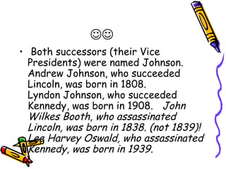
• Both successors (their Vice
  Presidents) were named Johnson.
  Andrew Johnson, who succeeded
  Lincoln, was born in 1808.
  Lyndon Johnson, who succeeded
  Kennedy, was born in 1908.   John
  Wilkes Booth, who assassinated
  Lincoln, was born in 1838. (not 1839)!
  Lee Harvey Oswald, who assassinated
  Kennedy, was born in 1939.  
 