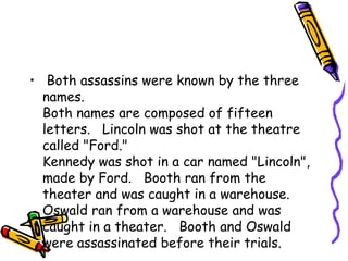 • Both assassins were known by the three
  names.
  Both names are composed of fifteen
  letters.   Lincoln was shot at the theatre
  called "Ford."
  Kennedy was shot in a car named "Lincoln",
  made by Ford.   Booth ran from the
  theater and was caught in a warehouse.
  Oswald ran from a warehouse and was
  caught in a theater.   Booth and Oswald
  were assassinated before their trials.
 
