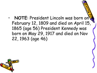 •   NOTE: President Lincoln was born on
  February 12, 1809 and died on April 15,
  1865 (age 56) President Kennedy was
  born on May 29, 1917 and died on Nov
  22, 1963 (age 46)
 