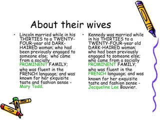 About their wives
• Lincoln married while in his   • Kennedy was married while
  THIRTIES to a TWENTY-            in his THIRTIES to a
  FOUR-year old DARK-              TWENTY-FOUR-year old
  HAIRED woman; who had            DARK-HAIRED woman;
  been previously engaged to       who had been previously
  someone else;  who came          engaged to someone else;
  from a socially                  who came from a socially
  PROMINENT FAMILY;                PROMINENT FAMILY;
  who was fluent in the            who was fluent in the
  FRENCH language; and was         FRENCH language; and was
  known for her exquisite          known for her exquisite
  taste and fashion sense -        taste and fashion sense -
  Mary Todd.                       Jacqueline Lee Bouvier.
 