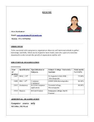 RESUME
Arya Jayakumar
Email: aaryajayakumar91@gmail.com
Mobile: 971- 507541964
OBJECTIVES
To be associated with a progressive organization where my self motivated attitude to gather
knowledge and skills, which can be aligned to latest trends, and to be a part of a team that
dynamically works towards the growth of organization and the self.
EDUCTIONAL QUALIFICATION
Year
of
passing
Qualification Specialisation or
Subjects
School / College / University /
Institute
Total marks
%/ CGPA
2007 SSLC / 10th
St.Augustie's Girls HSS
,Muvattupuzha
75.00%
2009 HSC / 12th
Computer
Commerce
SNDP HSS,Muvattupuzha 86.00%
2012 Graduation B.COM Computer
application
NirmalaColllege,
Muvattupuzha
80.00%
2014 Masters M.Com Finance Balappans college, North
Paravur
ADDITIONAL QUALIFICATION
Computer course tally
MS Office, MS Word
 