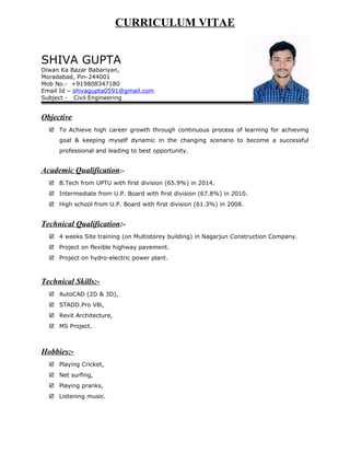 CURRICULUM VITAE
SHIVA GUPTA
Diwan Ka Bazar Babariyan,
Moradabad, Pin-244001
Mob No.- +919808347180
Email Id – shivagupta0591@gmail.com
Subject - Civil Engineering
Objective
 To Achieve high career growth through continuous process of learning for achieving
goal & keeping myself dynamic in the changing scenario to become a successful
professional and leading to best opportunity.
Academic Qualification:-
 B.Tech from UPTU with first division (65.9%) in 2014.
 Intermediate from U.P. Board with first division (67.8%) in 2010.
 High school from U.P. Board with first division (61.3%) in 2008.
Technical Qualification:-
 4 weeks Site training (on Multistorey building) in Nagarjun Construction Company.
 Project on flexible highway pavement.
 Project on hydro-electric power plant.
Technical Skills:-
 AutoCAD (2D & 3D),
 STADD.Pro V8i,
 Revit Architecture,
 MS Project.
Hobbies:-
 Playing Cricket,
 Net surfing,
 Playing pranks,
 Listening music.
 