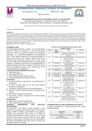 Udhan Ravindra Radhakisan et al. IRJP 2012, 3 (9)
                        INTERNATIONAL RESEARCH JOURNAL OF PHARMACY
                                www.irjponline.com                                          ISSN 2230 – 8407
                                                                   Review Article


                              MOUTH DISSOLVING FILM AND THEIR PATENT: AN OVERVIEW
                                  Udhan Ravindra Radhakisan*, Vijayalaxmi Chavan, Nitin Tribhuvan
                            Department of Shri Bhagwan College of Pharmacy, Aurangabad, Maharashtra, India
                                    Article Received on: 06/07/12 Revised on: 11/08/12 Approved for publication: 08/09/12

*Email:ravi.udhan403@gmail.com
ABSTRACT
Now days the researchers are focusing on the fast dissolving dosage form (FDDF’s).The fast dissolving dosage forms includes the mouth dissolving tablets,
mouth dissolving thin films .The alternative words used for these dosage forms are fast disintegrating, orodispersible, fast dissolving. The oral thin film
technology (OTF’s) is a dissolvable film technology have evolved from a purely confectionery novelty from a drug delivery platform. The OTH dosage form
dissolves in the moth without need of water and within 10-15 seconds is the novelty of this dosage form. On the basis of this novelty many patents are
available in the US country. Intraoral delivery is particularly beneficial to patients with special needs that are unable to tolerate traditional oral (entral/through
GI track) administration due to nausea, vomiting or dysphasia. Many pharmaceutical companies focusing on this Oral thin film technology. Today, this film
technology is approved by is approved by FDA.
Keywords: Oral Thin Film, Pullulan, Folding Endurance

INTRODUCTION                                                                                PATENTS ON MOTH DISSOLVING FILM RELATED
Fast-dissolving drug-delivery systems were first developed                                               FORMULATION 6-18
                                                                                     Country     Patent                  Title             Inventor
in the late 1970s as an alternative to conventional dosage                                      Number
forms for pediatric and geriatric patients who experience                              US       5948430     Water soluble film for oral  Zerbe et al.
difficulties in swallowing traditional oral solid-dosage                                                    administration with instant
forms1. These films are made up of the water soluble polymer                                                         wettability
                                                                                       US       6159498   Bioerodable film for delivery Tapolsky et al.
which when placed on the tongue instantly dissolves or                                                           of pharmaceutical
disintegrate the medication without need of water. These                                                      compounds of mucosal
films are suitable for the pediatric patients and avoids nausea,                                                       surfaces
vomiting or dysphasia caused due to oral administration of                             US      6596298B2       Fast dissolving orally    Leung et al.
                                                                                                                  consumable film
traditional dosage forms2.The evolution of thin film dosage
                                                                                       US      6824829B2    Process for manufacturing     Berry et al.
forms are described in figure:1 form confectionary use to                                                          thin film strip
current pharmaceutical application3.                                                   US      7132113B2           Flavored film          Zerbe et sl.
TYPES OF MOUTH DISSOLVING FILM                                                         US      7182964B2  Dissolving thin fim xanthone   Kupper et al.
A. Flash release film.                                                                                               suppliment
                                                                                       US      7241411B2           Thin film strip        Berry et al.
B. Flash Dispersible film.
                                                                                       US      7267718B2    Pullulan film composition     Scott et al.
C. Non-disintegrating mucoadhesive films.                                              US      7347985B2    Breath freshening and oral  Maxwell et al.
D. Medium disintegrating mucoadhesive films.                                                                  cleansing product with
Advantages4                                                                                                    magnolia bark extract
a) No special training is required for the administration of                           US      7579019B2      Pharmaceutical carrier    Tapolsky et al.
                                                                                                          device suitable for delivery
    dosage form.                                                                                                 of pharmaceutical
b) No need of water, drug wet by saliva and instantly                                                         compounds to mucosal
    dissolves or disintegrates.                                                                                         surface
c) Availability of larger surface area for drug absorption.                            US      1648712B2       Fast dissolving orally     Bess et al.
                                                                                                           consumable film containing
d) Destructive acidic environment effect of stomach can be                                                      taste masking agent
    avoided                                                                            US      7946296B2     Dissolvable tobacco film     Wren et al.
e) Site specific and rapid onset of action.                                                                strip and method of making
f) Drug enters systemic circulation with reduced hepatic                                                              the same
    first pass effect.                                                                 US       4136145     Medicament carriers in the   Fuchs et al.
                                                                                                            form of film having active
Disadvantage                                                                                              substance incorporated there
a) Higher doses cannot be incorporated.                                                                                    in
b) These dosage forms are moisture sensitive.
GENERAL             PROPERTIES            AND        RELEASE                         COMPOSITION OF MOUTH DISSOLVING FILM19
MECHANISM                                                                            A typical composition of mouth dissolving film contain
The Quick-DisTM drug delivery system comprises a thin,                               following polymer.
printable, low-moisture, non-tacky film that is convenient for
dosing, suitable for labeling, and flexible for easy packing,                                              Composition                        Concentration
handling and application. These films are 1-10mm in                                                             Drug                             1-25%
                                                                                            Water soluble polymer (film forming agent)          40-50%
thickness and having total surface area about 1-20 cm2.These
                                                                                                            Plasticizers                         0-20%
thin films when comes in contact with the saliva rapidly                                             Fillers, colours, flavours                  0-40%
hydrates and breaks after softening release the medicaments.
The typical disintegration time when comes in contact with
the water is about 1-30 seconds5.

                                                                                                                                                           Page 39
 