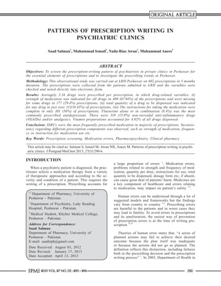 ORIGINAL ARTICLE

PATTERNS OF PRESCRIPTION WRITING IN
PSYCHIATRIC CLINICS
Saad Salman1, Muhammad Ismail2, Naila Riaz Awan3, Muhammad Anees4

ABSTRACT
Objectives: To screen the prescription-writing pattern of psychiatrists in private clinics in Peshawar for
the essential elements of prescriptions and to investigate the prescribing trends at Peshawar.
Methodology: This observational study was carried out at LRH Peshawar on 602 prescriptions in 5 months
duration. The prescriptions were collected from the patients admitted to LRH and the variables were
checked and noted directly into electronic form.
Results: Averagely 3.34 drugs were prescribed per prescription, in which drug-related variables: (i)
strength of medication was indicated for all drugs in 409 (67.94%) of the prescriptions and were missing
for some drugs in 177 (29.4%) prescriptions, (ii) total quantity of a drug to be dispensed was indicated
for any drug in just over 111(18.43%) of prescriptions, (iii) The instructions for taking the medication were
complete in only 301 (50%) of prescriptions. Fluoxetine alone or in combination (8.4%) was the most
commonly prescribed antidepressant. There were 319 (15.8%) non-steroidal anti-inflammatory drugs
(NSAIDs) and/or analgesics. Vitamin preparations accounted for 4.02% of all drugs dispensed.
Conclusion: SSRI’s were the most frequently prescribed medication in majority of prescriptions. Inconsistency regarding different prescription components was observed, such as strength of medication, frequency or instruction for medication use etc.
Key Words: Prescription screening, Medication errors, Pharmacopsychiatry, Clinical pharmacy
This article may be cited as: Salman S, Ismail M, Awan NR, Anees M. Patterns of prescription writing in psychiatric clinics. J Postgrad Med Inst 2013; 27(3):290-6.

INTRODUCTION
When a psychiatric patient is diagnosed, the practitioner selects a medication therapy from a variety
of therapeutic approaches and according to the severity and condition of a patient. This requires the
writing of a prescription. Prescribing accounts for
1,2

Department of Pharmacy, University of
Peshawar - Pakistan.
3

Department of Psychiatry, Lady Reading
Hospital, Peshawar - Pakistan.
4

Medical Student, Khyber Medical College,
Peshawar - Pakistan.
Address for Correspondence:
Saad Salman
Department of Pharmacy, University of
Peshawar - Pakistan.
E-mail: saadirph@gmail.com
Date Received:	 August 03, 2012
Date Revised:	 January 17, 2013
Date Accepted:	 April 13, 2013

JPMI 2013 Vol. 27 No. 03 : 290 - 296

a large proportion of errors 1: Medication errors,
problems related to strength and frequency of medication, quantity per dose, instructions for use, total
quantity to be dispensed, dosage form etc; if absent,
can cause great deal of patients’ harm. Medicines are
a key component of healthcare and errors relating
to medication, may impact on patient’s safety 1-4.
Human errors can be understood through a lot of
suggested models and frameworks but the findings
vary from country to country 5,6. Prescribing errors
are harmful to the patients and in worst cases they
may lead to fatality. To avoid errors in prescriptions
and its amelioration, the easiest way of prevention
of prescription errors is at the time of writing prescription 6-10
Theories of human error states that, “a series of
planned actions may fail to achieve their desired
outcome because the plan itself was inadequate
or because the actions did not go as planned. The
definition reflects this distinction, including failures
both in the prescribing decision and the prescription
writing process” 5. In 2005, Department of Health in
290

 