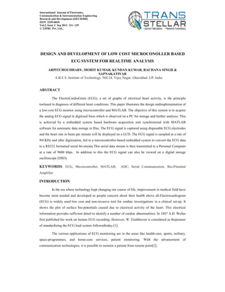 DESIGN AND DEVELOPMENT OF LOW COST MICROCONOLLER BASED
ECG SYSTEM FOR REALTIME ANALYSIS
ARPITCHOUDHARY, MOHIT KUMAR, KUNDAN KUMAR, RACHANA SINGH &
SAPNAKATIYAR
A.B.E.S. Institute of Technology, NH-24, Vijay Nagar, Ghaziabad ,UP, India
ABSTRACT
The ElectroCardioGram (ECG), a set of graphs of electrical heart activity, is the principle
toolused in diagnosis of different heart conditions. This paper illustrates the design andimplementation of
a low-cost ECG monitor using microcontroller and MATLAB. The objective of this system is to acquire
the analog ECG signal in digitized form which is observed on a PC for storage and further analysis. This
is achieved by a embedded system based hardware acquisition unit synchronized with MATLAB
software for automatic data storage in files. The ECG signal is captured using disposable ECG electrodes
and the heart rate in beats per minute will be displayed on a LCD. The ECG signal is sampled at a rate of
941KHz and after digitization, fed to a microcontroller-based embedded system to convert the ECG data
to a RS232 formatted serial bit-stream.This serial data stream is then transmitted to a Personal Computer
at a rate of 9600 kbps. In addition to this the ECG signal can also be viewed on a digital storage
oscilloscope (DSO).
KEYWORDS: ECG, Microcontroller, MATLAB, ADC, Serial Communication, Bio-Potential
Amplifier
INTRODUCTION
In the era where technology kept changing our course of life, improvement in medical field have
become most needed and developed as people concern about their health above all.Electrocardiogram
(ECG) is widely used low cost and non-invasive tool for cardiac investigations in a clinical set-up. It
shows the plot of surface bio-potentials caused due to electrical activity of the heart. This electrical
information provides sufficient detail to identify a number of cardiac abnormalities. In 1887 A.D. Weller
first published his work on human ECG recording. However, W. Einthhoven is considered as thepioneer
of standardizing the ECG lead system followedtoday [1].
The various applications of ECG monitoring are in the areas like health-care, sports, military,
space-programmes, and home-care services, patient monitoring. With the advancement of
communication technologies, it is possible to monitor a patient from remote point[2].
International Journal of Electronics,
Communication & Instrumentation Engineering
Research and Development (IJECIERD)
ISSN 2249-684X
Vol.2, Issue 3 Sep 2012 121- 129
© TJPRC Pvt. Ltd.,
 