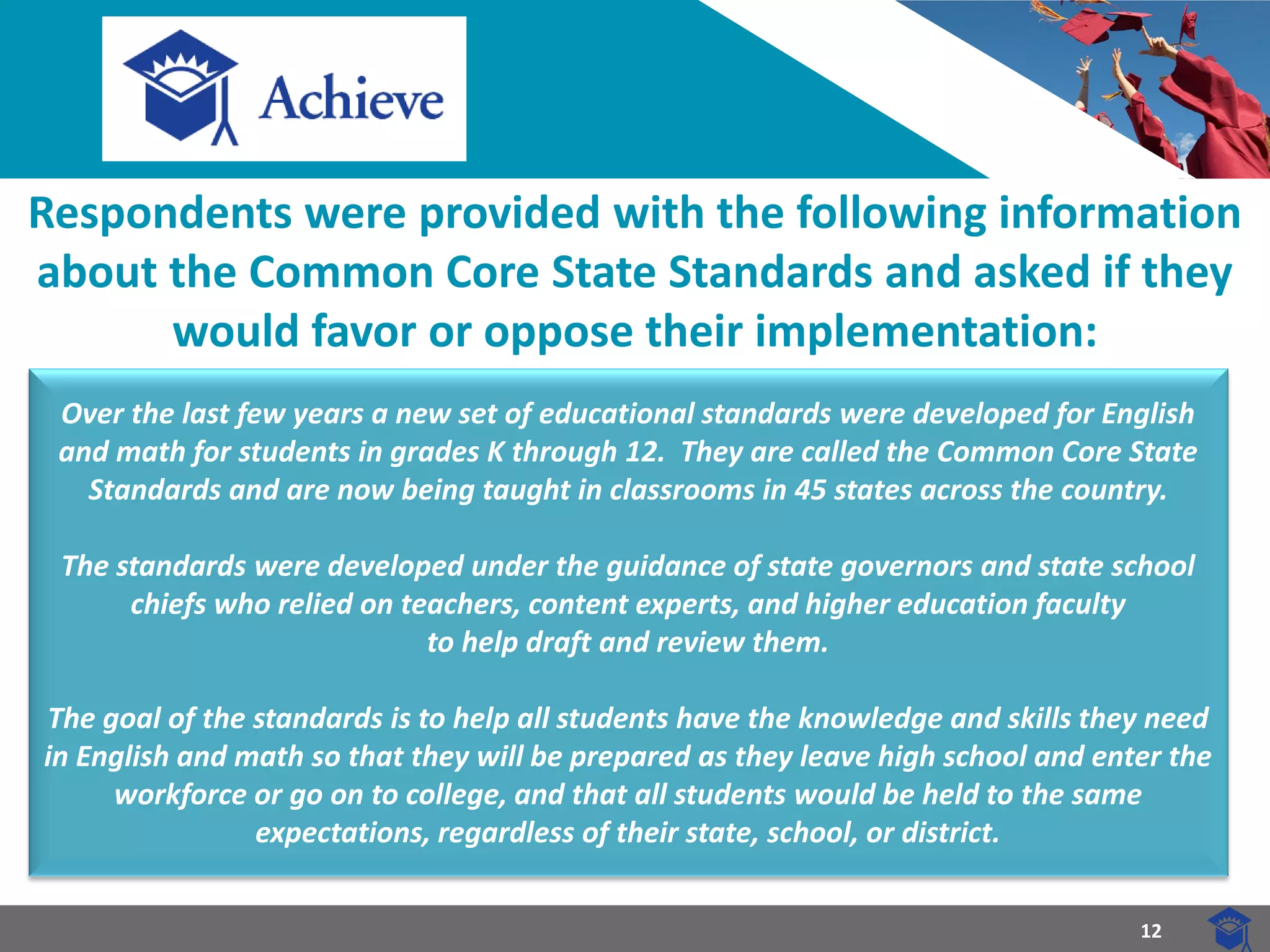 12 
Respondents were provided with the following information about the Common Core State Standards and asked if they would favor or oppose their implementation: 
Over the last few years a new set of educational standards were developed for English and math for students in grades K through 12. They are called the Common Core State Standards and are now being taught in classrooms in 45 states across the country. 
The standards were developed under the guidance of state governors and state school chiefs who relied on teachers, content experts, and higher education faculty 
to help draft and review them. 
The goal of the standards is to help all students have the knowledge and skills they need in English and math so that they will be prepared as they leave high school and enter the workforce or go on to college, and that all students would be held to the same expectations, regardless of their state, school, or district.  