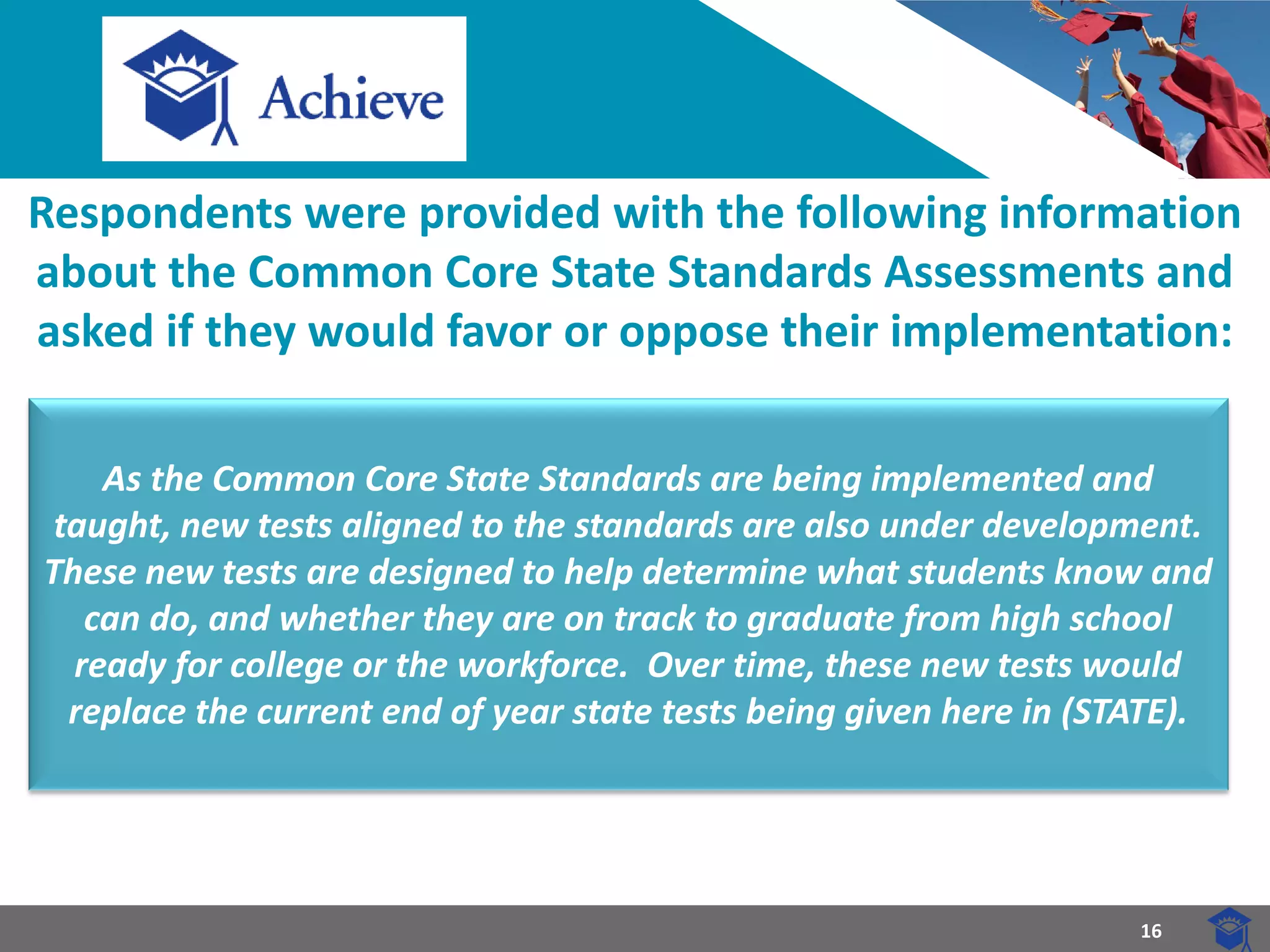 16 
Respondents were provided with the following information about the Common Core State Standards Assessments and asked if they would favor or oppose their implementation: 
As the Common Core State Standards are being implemented and taught, new tests aligned to the standards are also under development. These new tests are designed to help determine what students know and can do, and whether they are on track to graduate from high school ready for college or the workforce. Over time, these new tests would replace the current end of year state tests being given here in (STATE).  