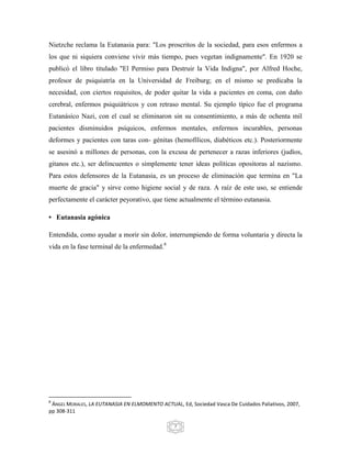 Nietzche reclama la Eutanasia para: "Los proscritos de la sociedad, para esos enfermos a
los que ni siquiera conviene vivir más tiempo, pues vegetan indignamente". En 1920 se
publicó el libro titulado "El Permiso para Destruir la Vida Indigna", por Alfred Hoche,
profesor de psiquiatría en la Universidad de Freiburg; en el mismo se predicaba la
necesidad, con ciertos requisitos, de poder quitar la vida a pacientes en coma, con daño
cerebral, enfermos psiquiátricos y con retraso mental. Su ejemplo típico fue el programa
Eutanásico Nazi, con el cual se eliminaron sin su consentimiento, a más de ochenta mil
pacientes disminuidos psíquicos, enfermos mentales, enfermos incurables, personas
deformes y pacientes con taras con- génitas (hemofílicos, diabéticos etc.). Posteriormente
se asesinó a millones de personas, con la excusa de pertenecer a razas inferiores (judíos,
gitanos etc.), ser delincuentes o simplemente tener ideas políticas opositoras al nazismo.
Para estos defensores de la Eutanasia, es un proceso de eliminación que termina en "La
muerte de gracia" y sirve como higiene social y de raza. A raíz de este uso, se entiende
perfectamente el carácter peyorativo, que tiene actualmente el término eutanasia.

• Eutanasia agónica

Entendida, como ayudar a morir sin dolor, interrumpiendo de forma voluntaria y directa la
vida en la fase terminal de la enfermedad.8




8
 ÁNGEL MORALES, LA EUTANASIA EN ELMOMENTO ACTUAL, Ed, Sociedad Vasca De Cuidados Paliativos, 2007,
pp 308-311

                                                 7
 