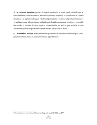 5) La eutanasia negativa, provoca la muerte omitiendo la ayuda médica al enfermo; se
conoce también con el nombre de ortotanasia («muerte normal»); se suele llamar en cambio
distanasia a la agonía prolongada y dolorosa por recurso a técnicas terapéuticas molestas y
ya ineficaces, que sólo prolongan artificialmente la vida, aunque esto no siempre es posible
discernirlo; la omisión de estas técnicas extraordinarias no sería e. por omisión si están
claramente ausentes la posibilidad de vida natural y la acción de matar

6) La eutanasia positiva provoca la muerte por medio de una intervención dirigida a ello,
generalmente mediante la administración de algún fármaco9




9
    GRAN ENCICLOPEDIA RIALP, Tomo IX. Ediciones Rialp, S. A. Madrid. 1993, pp, 577

                                                         9
 