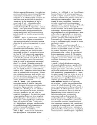 abertas e suspensas lateralmente. Em grande parte          freqüente é se o bebê pode vir a se afogar. Durante
dos casos, administra-se a anestesia peridural, que        todos os 9 meses, ou 40 semanas, a criança vive
ameniza a dor, sem diminuir a sensação das                 inserida no líquido amniótico, portanto, nada mais
contrações ou do trabalho de parto. Às vezes, faz-         natural que ela tenha o seu primeiro contato com o
se necessário um pequeno corte na entrada da               mundo externo através da água. Todo o parto é
vagina, para facilitar a passagem do bebê e                cercado de muita tranqüilidade. Para reduzir as
conservação da pele e músculos da mulher.                  dores das contrações, a temperatura da água é
Direcionada por informações do médico, a                   aquecida a 36º C. e uma música pré-escolhida pela
gestante faz força a fim de impulsionar a saída da         mamãe é colocada de fundo. Nesse tipo de
criança. Com o aparecimento da cabeça, o médico            escolha de técnica, cabe ao médico, praticamente
auxilia com as mãos, na retirada do corpinho.              acompanhar o decorrer do parto, determinando
Após o nascimento, o bebê é colocado sobre o               apenas qual a posição mais adequada para a saída
peito da mamãe e só aí então, corta-se o cordão            do bebê. Cursos especialidades em técnicas de
umbilical.                                                 relaxamento e respiração devem ser feitos pelas
Cesariana - Depois do parto normal, a cesariana é          gestantes que optem por esse tipo de parto. É
a técnica mais usada em parto. Normalmente é               aconselhável que o futuro papai também os faça,
marcada com antecedência e utilizada caso haja             já que ele também participará, entrando na água e
algum tipo de problema com a gestante ou com o             auxiliando a mulher.
bebê.                                                      Parto a Fórceps - Associado no passado à
Para sua realização, aplica-se a anestesia,                trauma, dor e sofrimento, esse tipo de parto hoje, é
geralmente a peridural obstétrica, entre duas              encarado de outra forma. Recebe esse nome
vértebras lombares, em uma região da coluna                devido a um instrumento cirúrgico (fórceps),
denominada peridural. O adormecimento ocorre               utilizado para retirar a criança do útero materno.
por cerca de 7 a 10 minutos após sua aplicação             Existem atualmente, por volta de 500 modelos
podendo durar por até 2 horas. O médico dá início          mais ou menos desse instrumento, mas todos são
ao seu trabalho, cortando por volta de 10 cm a             compostos de dois ramos (direito e esquerdo) que
pele próxima ao púbis e mais sete camadas de               se dividem em forma de colher, cabo e
tecido até chegar ao útero materno. Encontrado             articulação.
(útero), leve pressão é feita sobre a barriga da           A mamãe é colocada deitada, com as pernas
mamãe no sentido de forçar a saída da criança. Ao          abertas e elevadas lateralmente, e quando o bebê
nascer, o bebê é colocado de encontro ao peito da          está no canal de parto, é inserido o instrumento -
mãe. Em seguida, é cortado o cordão umbilical,             fórceps - pelo médico, com cuidado, através da
dando-se início à limpeza da cavidade uterina. Por         vagina. Com o encaixe das partes nas têmporas do
meios de agulha e fios de nylon o corte é fechado          bebê, a mamãe faz força para expulsá-lo, e assim
através de pontos pequenos, sendo retirados num            a criança é puxada. Hoje, essa técnica de parto, só
intervalo aproximado de uma semana. Hoje, esse             gera benefícios. O avanço da medicina, através da
processo de sutura também é feito através de fita          descoberta de novos aparelhos, dismistificou os
adesiva, dispensando a costura.                            conceitos que existiam a esse respeito.
Parto de Cócoras - Umas das formas mais                    Parto Induzido - Algumas vezes a gestação
conhecidas e antigas de dar à luz. Na grande               chega ao final e a mulher não manifesta nenhum
maioria dos casos, não existe a necessidade de uso         sintoma de trabalho de parto. O médico nesses
da anestesia. A própria posição - de cócoras -             casos, examina a gestante e o bebê, verificando as
contribui para a distribuição de uma substância            possibilidades de induzir (provocar) o parto. Na
fabricada pelo organismo da mulher, durante as             gestante, a análise é feita através do exame de
contrações, a endorfina, que atua como um                  toque vaginal e no bebê, uma verificação do
analgésico. A mamãe deve ficar abaixada, sentada           batimento cardíaco, por meio de sonar,
sobre o calcanhar. Decorrente dessa posição, a             estetoscópio, ou da cardiotocografia. Em
abertura da vagina e da bacia torna-se maior e             condições favoráveis, a indução é realizada por
permite que o canal de parto fique desobstruído.           meio de injeção de um hormônio (ocitocina) na
Nesse tipo de parto, em geral, a criança nasce             veia da mulher, diluído em solução fisiológica,
40% das vezes mais rápido dos que os efetuados             com gotejamento constante. Como conseqüência,
em posição horizontal. Após o nascimento, o                o organismo da gestante pode reagir, e entrar em
médico corta o cordão umbilical, e puxa a                  trabalho de parto, sendo possível a realização do
placenta, que cairá com facilidade.                        parto normal. Esse mesmo processo de indução, é
Parto na Água - Muitas dúvidas em relação a                utilizado quando o trabalho de parto é espontâneo,
esse tipo de parto se fazem presente. A mais


                                                      12
 