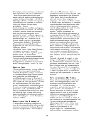 ficar na água durante as contrações, sair para ter o        pelos médicos. Mesmo assim, o Brasil é o
bebê ou permanecer nela, até que o bebê nasça.              recordista de cesáreas no mundo, chegando a 80%
"Além do relaxamento produzido pela água                    dos partos em instituições privadas. A jornalista
quente, o alívio de seu peso que diminui ao entrar          Cecília Martins Souza foi uma das mães que
na água, facilita a movimentação e a descida do             optou pela cesárea e não se arrepende. "A
bebê na pelve. O maior benefício para a gestante é          recuperação é mais lenta e a dor devido a incisão
o efeito analgésico da água sobre as contrações",           no abdome é super desconfortável. Eu tinha plena
explica o dr. Adailton Salvatore Meira,                     consciência de todos esses fatores, porém, o que
ginecologista e obstetra.                                   me levou a optar pela cesárea foi o fato de ter,
O parto na água promove também a participação               acima de tudo, consciência de que não me sentia
do pai no instante do nascimento - ele pode entrar          preparada para o parto normal", conta.
na banheira, sentar-se atrás da mãe, servindo de            Segundo a jornalista, independente das
apoio para suas costas e ao mesmo tempo,                    informações sobre as inúmeras desvantagens da
transmitir-lhe carinho e confiança. Segundo o dr.           cesárea, o que falou mais alto foi o coração. "Eu
Meira são realizados em sua clínica, de dois a três         tinha certeza que para eu e meu filho a cesariana
partos na água por mês e também na casa da                  seria mais adequada. No início da gestação meu
gestante, quando a gravidez é de baixo risco.               marido defendia o parto normal, mas após
"Atualmente em São Paulo, o Hospital Albert                 inúmeras conversas com o obstetra, tivemos a
Einstein, já conta com uma banheira, não                    certeza que esta seria a melhor opção para nós.
propriamente para parto, mas usada durante as               Apesar de ter todas as condições para fazer um
contrações", informa.                                       parto normal, Cecília, no entanto, não se sentia à
Na Austrália, Estados Unidos, Japão, Alemanha e             vontade para este procedimento e em casos como
outros países, há hospitais e "centros de                   estes, os médicos costumam não insistir, pois
nascimento", onde a prática do parto na água é              corre-se o risco da mãe não colaborar durante o
bastante comum. "Há um movimento                            parto, colocando, inclusive, a vida da criança em
internacional para o aumento de partos na água.             risco.
Assim que mais hospitais abrirem suas portas para           O ritmo de vida agitado da jornalista foi outro
um parto não ortodoxo e, portanto, mais                     fator que contribuiu para a escolha da cesárea.
fisiológico, talvez, mais e mais casais possam ter          "No parto normal, você precisa estar consciente de
acesso a esse tipo de parto", finaliza o dr. Meira.         que terá que fazer muita força muscular e sentir
                                                            dores fortíssimas, o que sem dúvida vale a pena
Parto em Casa                                               para ver seu filho nascer. No meu caso, porém,
Algumas mulheres optam por um parto residencial             seria mais um stress e eu queria me poupar disso.
por se sentirem mais seguras num ambiente                   Eu achava que o parto deveria ser um momento
conhecido. É importante saber que o seu médico              tranqüilo para mim e para o bebê e foi assim que
só concordará com esta opção caso sua gestação              aconteceu".
tenha transcorrido sem problemas e se a
possibilidade de parto normal for dominante. O              Parto em Gestantes HIV Positivo
especialista lhe dará uma lista de como preparar o          Apesar de toda a movimentação da comunidade
local do parto e de coisas que precisará, tais como         médica mundial em prol do parto normal, em
boa iluminação, mesinha com rodas na qual                   alguns casos específicos esta prática não é
colocará seu equipamento, muitas toalhas macias.            recomendada. Este é o caso de gestantes
O médico deverá ir previamente a sua residência             soropositivas – portadoras do vírus da aids -, nas
para avaliar o local, a qualidade do leito. Os              quais a cesariana é mais recomendável.
médicos tentam persuadir as pacientes que optam             Segundo especialistas, há evidências de que a
por este tipo de parto, alegando que se houver              cesariana diminui os riscos de infecção para o
alguma complicação, principalmente com o bebê,              bebê, porém, pesquisadores salientam que a
haverá dificuldades para o socorro. Na verdade,             cirurgia não é recomendada em partos de
você deve ponderar.                                         mulheres com baixa taxa de vírus no sangue, já
                                                            que a diminuição do risco é automática neste caso.
Parto cesáreo? Sim. E sem receio!!                          Um outro caso em que a cesariana é contra
O parto cesáreo, normalmente é realizado em                 indicada é para mulheres com o sistema imune
casos de risco para a mãe e bebê, sofrimento fetal          debilitado. Neste caso o risco concentra-se em
e uma série de ocorrências obstétricas. Fora estas          complicações pós-operatória na mãe.
situações, esse tipo de parto é desaconselhável             A revista médica New England Journal of
                                                            Medicina publicou recentemente um estudo no


                                                       15
 