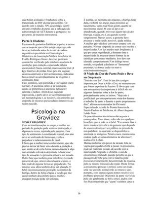 qual foram avaliados 15 trabalhos sobre a                  É normal, no momento do orgasmo, a barriga ficar
transmissão do HIV da mãe para o filho. De                 dura, e o bebê nos meses mais próximos ao
acordo com o estudo, 70% do contágio ocorre                nascimento, tanto pode ficar quieto, quanto se
durante o trabalho de parto, daí a indicação da            movimentar muito. O sexo só deve ser
administração de AZT durante a gestação e, no              abandonado, quando provocar algum tipo de dor
pós-parto, de maneira intravenosa.                         (barriga, vagina, etc.), ou quando ocorrer
                                                           sangramento. Nesses casos, a gestante deve
Parto X Diabetes                                           procurar o mais rápido possível, ajuda médica.
Em casos de gestantes diabéticas, o parto, a menos         A mulher grávida deve conversar sempre com seu
que se suspeite que o feto esteja em perigo, não           parceiro. Não ter vergonha de contar seus medos e
deve ser induzido antes do termo. A cesárea,               necessidades. Um dos medos mais freqüentes, é
segundo o especialista em Ginecologia e                    que por estar engordando, o homem sinta a
Obstetrícia da Associação Médica Brasileira, dr.           necessidade de procurar outras formas de se
Evaldo Rodrigues Júnior, deve ser praticada                satisfazer com outras mulheres. Isso deve ser
quando for verificado pelo médico a ausência de            afastado completamente! Um diálogo nesse
condições para indução, capacidade pélvica                 sentido, só ajudará a desfazer os "fantasmas"
questionável (bacia estreita), macrossomia fetal (4        presentes, e a tornar cada vez mais o
kg), histórico de perdas fetais pela via vaginal,          relacionamento seguro.
cesáreas anteriores e provas funcionais, indicando         O Medo da Dor do Parto Pode e Deve
baixas reservas ueroplacentárias de oxigênio e             ser Superado
sofrimento fetal.                                          "Parirás com dor". Este foi um dos castigos
Caso contrário, será permitida a via vaginal (parto        impostos por Deus a Adão e Eva, no momento em
normal). A anestesia eletiva é de condução,                que foram expulsos do Paraíso. É óbvio que com
dando-se preferência à anestesia peridural?,               um antecedente tão importante é difícil não ter
salienta o médico. Além disso, segundo                     algumas fantasias sobre a dor do parto,
especialista, o parto deve ser acompanhado por             principalmente entre os latinos. "Hoje não é
um neonatologista e, se possível, em ambiente que          justificável que uma parturiente sinta dor durante
disponha de recursos para cuidados intensivos ao           o trabalho de parto e durante o parto propriamente
recém-nascido.                                             dito", afirma o coordenador do Pré-natal
                                                           Especializado e chefe do Pronto-Socorro da

         Psicologia na                                     Escola Paulista de Medicina, dr. Abner Augusto
                                                           Lobão Neto.

           Gravidez                                        Os procedimentos anestésicos são seguros e
                                                           consagrados. Além disso, a dor não traz qualquer
SEXO E GRAVIDEZ                                            benefício para a mãe ou o bebê. "Em nossos dias o
Com as transformações no corpo, a mulher no                único medo aceitável é o da gestante que depende
período de gestação pode sentir-se indesejada, e           do socorro de um serviço público ou privado de
algumas às vezes, rejeitada pelo parceiro. Esse            má qualidade, no qual não se disponibilize a
tipo de sentimento é considerado normal, mas não           anestesia ou analgesia. Nestes casos, mesmo uma
deve ser cultivado de forma que, venha a                   cesárea pode ser uma alternativa de alto risco",
prejudicar o relacionamento do casal.                      avalia o Dr. Lobão.
É bom que a mulher tome conhecimento, que não              Muitas mulheres têm pavor da incisão feita na
precisa deixar de fazer sexo durante a gestação e          vagina para ajudar o bebê a passar. A episiotomia
que, sentir-se de certa forma menos atraente é algo        pode ser realizada ou não, de acordo com a
que só tende a deixá-la deprimida. Afastar esse            necessidade. Segundo o obstetra, o uso da
tipo de sensação é a primeira atitude a ser tomada.        episiotomia é indicado quando percebe-se que a
Outro fator que também pode interferir, é o medo           passagem do bebê pela vulva materna pode
presente de que, através das relações sexuais, o           provocar o rompimento descontrolado da mucosa,
feto pode de alguma forma ser prejudicado. No              pele ou mesmo músculos da região. Desta forma,
entanto, essa idéia também deve ser afastada. O            a episiotomia protege o períneo como um todo,
bebê está imensamente protegido no interior da             uma vez que não acontecerão as roturas e que,
barriga, dentro da bolsa-d'água, e desde que não           portanto, com apenas alguns pontos resolve-se o
cause nenhum desconforto para a mulher,                    problema potencial. Os pontos da parte visível da
qualquer posição pode ser utilizada.                       pele são geralmente de três a cinco, dados com
                                                           fios biocompatíveis que "caem" sozinhos cinco a



                                                      16
 