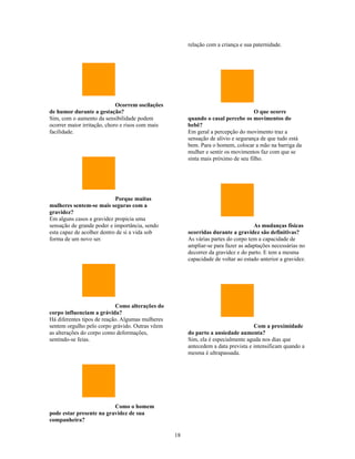 relação com a criança e sua paternidade.




                             Ocorrem oscilações
de humor durante a gestação?                                                       O que ocorre
Sim, com o aumento da sensibilidade podem              quando o casal percebe os movimentos do
ocorrer maior irritação, choro e risos com mais        bebê?
facilidade.                                            Em geral a percepção do movimento traz a
                                                       sensação de alívio e segurança de que tudo está
                                                       bem. Para o homem, colocar a mão na barriga da
                                                       mulher e sentir os movimentos faz com que se
                                                       sinta mais próximo de seu filho.




                            Porque muitas
mulheres sentem-se mais seguras com a
gravidez?
Em alguns casos a gravidez propicia uma
sensação de grande poder e importância, sendo                                      As mudanças físicas
esta capaz de acolher dentro de si a vida sob          ocorridas durante a gravidez são definitivas?
forma de um novo ser.                                  As várias partes do corpo tem a capacidade de
                                                       ampliar-se para fazer as adaptações necessárias no
                                                       decorrer da gravidez e do parto. E tem a mesma
                                                       capacidade de voltar ao estado anterior a gravidez.




                            Como alterações do
corpo influenciam a grávida?
Há diferentes tipos de reação. Algumas mulheres
sentem orgulho pelo corpo grávido. Outras vêem                                     Com a proximidade
as alterações do corpo como deformações,               do parto a ansiedade aumenta?
sentindo-se feias.                                     Sim, ela é especialmente aguda nos dias que
                                                       antecedem a data prevista e intensificam quando a
                                                       mesma é ultrapassada.




                          Como o homem
pode estar presente na gravidez de sua
companheira?

                                                  18
 