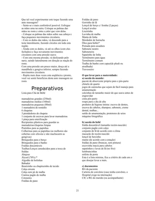 Que tal você experimentar este toque fazendo uma         Fraldas de pano
auto massagem?                                           Gorrinho de lã
- Sente-se o mais confortável possível. Esfregue         Lençol de berço c/ fronha (2 peças)
as mãos uma na outra. Coloque as palmas das              Lençol avulso
mãos no rosto e sinta o calor que vem delas.             Lixeirinha
- Coloque as palmas das mãos sobre sua cabeça e          Luvinha de malha
faça pequenos movimentos circulares.                     Manta de linha
- Com os dedos das mãos, vá descendo para a              Mordedor de borracha
testa lateralmente, fazendo círculos em toda esta        Óleo para bebês*
região.                                                  Pomada para assadura
- Ainda com os dedos, vá até os olhos (com eles          Sabonete neutro
fechados) e faça novamente movimentos                    Saboneteira
circulares com uma pressão suave.                        Sapatinho de linha
- Com esta mesma pressão, vá deslizando pelo             Termômetro para água
nariz, saindo lateralmente em direção as maçãs do        Termômetro comum
rosto.                                                   Toalha de banho com capuz(de plush ou
Com uma pressão um pouco maior, desça até a              atoalhada)
mandíbula e gengiva inferior, sempre fazendo             Travesseiro
movimentos circulares.
- Repita mais duas vezes esta seqüência e pronto,        O que levar para a maternidade:
você vai sentir benefícios desta auto massagem no        a) sacola da mamãe:
rosto.                                                   pacote de absorvente próprio para o pós-parto
                                                         chinelo de quarto

         Preparativos                                    jogos de camisolas que sejam de fácil manejo para
                                                         amamentação
Lista para Chá de Bebê                                   calcinhas de tamanho maior do que usava antes de
                                                         engravidar
mamadeiras grandes (250ml)                               cinta pós-parto
mamadeiras médias (160ml)                                roupa para o dia de alta
mamadeiras pequenas (80ml)                               produtos de higiene íntima: escova de dentes,
1 mamadeira de remédio                                   escova de cabelos, shampoo, sabonete, creme
6 chupetas                                               dental, toalhas...
3 prendedores de chupeta                                 sutiãs de amamentação, protetores de seios
1 conjunto de escovas para lavar mamadeiras              máquina fotográfica
1 pinça para esterilização
Recipientes plásticos para guardar as                    b) sacola do bebê
mamadeiras/chupetas limpas                               fralda descartável (tamanho recém-nascido)
Pratinhos para as papinhas                               conjunto pagão com calça
Colherinas para as papinhas (as melhores são             conjunto de lã de acordo com o clima
cobertas com silicone e não machucarm as                 macacão de recém-nascido
gengivas)                                                lençol de bercinho
Brinquedos para o berço                                  manta (de acordo com a estação)
Brinquedos para o banho                                  fraldas de pano (brancas, sem pintura)
Fraldas descartáveis                                     escovinha macia para cabelos
Toalhas/Lenços umedecidos para a troca de                sapatinhos e luvas de lã (no frio)
fraldas                                                  lembrancinhas
Abajour                                                  enfeite de porta
Álcool (70%) *                                           Esta é a lista mínima, fica a critério de cada um o
Algodão de bolinhas                                      que desejar levar a mais.
Babador
Bonézinho ou chapéuzinho de tecido                       c) documentos
Calça enxuta                                             RG da paciente
Calça sem pé de malha                                    Carteira de convênio (caso tenha convênio, o
Camisa pagão de malha                                    Hospital exige na internação)
Cotonetes                                                CIC e RG do marido (ou acompanhante)
Fraldas de pano


                                                    21
 
