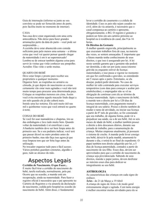 Guia de internação (informe-se junto ao seu                 levar a certidão de casamento e a cédula de
convênio se pode ser fornecida antes do parto,              identidade. Caso os pais não sejam casados no
pois facilita muito no momento de internar).                civil, além da via amarela, é necessário que o
                                                            casal compareça ao cartório e apresente,
CASA                                                        obrigatoriamente, o RG. O registro é gratuito e
Sua casa deve estar organizada com uma certa                poderá ser feito em um cartório próximo ao
antecedência. Não deixe para fazer grandes                  hospital ou à residência do casal, das 9 às 16
arrumações perto da data do parto – você pode ser           horas.
surpreendida ...                                            Os Direitos da Gestante
A cozinha deve estar abastecida com comida                  A mulher quando engravida, principalmente as
suficiente para pelo menos uma semana – a última            que executam trabalhos fora de casa, na maioria
coisa que você vai querer pensar quando chegar              das vezes, se sentem ameaçadas. É importante que
da maternidade é em ir ao supermercado!                     a futura mamãe tenha conhecimento de seus
Lembre-se de estocar também alguma coisa para               direitos, e que isso é assegurado por lei. A lei
servir às visitas que virão conhecer seu pimpolho.          nesse sentido garante que a gestante não poderá
Acredite: Elas virão e serão muitas.                        ser demitida, a não ser por justa causa (mesmo
                                                            grávida ou enquanto estiver de licença-
QUARTO DO BEBÊ                                              maternidade), e isso passa a vigorar no momento
Deve estar limpo e pronto para receber seu                  em que for confirmada a gravidez, se estendendo
proprietário a qualquer momento.                            até 5 meses após o parto. Entretanto, se ela
Organize bem as roupinhas no armário ou                     desejar, poderá pedir demissão. No caso da
cômoda, já que depois do nascimento as coisas               mulher ter sido contratada para executar serviços
certamente vão estar mais agitadas e você não terá          temporários (com data para começar e acabar pré-
muito tempo para procurar uma determinada peça.             estabelecidas), o empregador não se vê na
Coloque as roupinhas menores em cima. Assim                 obrigação de continuar com ela ao término da
você evita encontrar aquele macacão lindo daqui a           licença-maternidade. Após o nascimento do bebê,
um mês quando ele já não caberá mais.                       a mamãe tem o direito por lei a 120 dias de
Instale uma luz noturna. Ela será muito útil nas            licença-maternidade, com pagamento mensal e
mil e quinhentas vezes que você entrará no quarto           integral de seu salário. Possui o direito também de
à noite.                                                    mudar o ramo de atividade, ou iniciar sua licença
                                                            a partir do 8º mês de gravidez, se for constatado
COISAS DO BEBÊ                                              que seu trabalho, de alguma forma, pode vir a
Se você for usar mamadeiras e chupetas, tire-as             prejudicar sua saúde, ou a de seu bebê. Até os seis
das embalagens e lave tudo muito bem. Quando                meses de idade do bebê, a mulher também possui
voltar da maternidade é só esterilizar e usar.              o direito a dois descansos diários, durante sua
A banheira também deve ser bem limpa antes do               jornada de trabalho, para a amamentação da
primeiro uso. Se o seu pediatra indicar, você terá          criança. Muitas empresas atualmente, já possuem
que passar álcool ou outro produto antes do                 o sistema de creche. A mamãe pode levar consigo
primeiro banho, mas não faça isso agora já que              seu bebê, deixá-lo lá pela manhã, amamentá-lo
essa limpeza tem que ser feita logo antes da                durante o dia, e retirá-lo ao final do expediente. O
utilização.                                                 papai também tem direito adquirido por lei, a 5
No trocador organize tudo para o fácil acesso.              dias de licença-paternidade, contados a partir do
Vários potinhos guardam cotonetes, algodão e                nascimento de seu filho. Esses dias, devem ser
gaze, tudo ao alcance da mão.                               aproveitados para que a certidão de nascimento da
                                                            criança seja providenciada. Sabendo de seus

     Aspectos Legais                                        direitos, mamãe e papai juntos, devem desfrutar
                                                            ao máximo esses dias para dedicar-se
Certidão de Nascimento. O que Fazer...                      integralmente ao seu bebê.
É muito fácil tirar a certidão de nascimento do
bebê, tarefa realizada, normalmente, pelo pai.              ASTROLOGIA
Ocorre que na ocasião, a mamãe está em                      As características das crianças em cada signo do
recuperação, ainda na maternidade. Para fazer o             zodíaco.
registro oficial é necessário que o pai apresente no        Áries - de 21 de Março a 19 Abril
Cartório de Registros a via amarela da declaração           A criança do signo de Áries é de modo geral
de nascimento, cedida pelo hospital na ocasião do           extremamente alegre e agitada. Com tanta energia
nascimento do bebê. Além disso, é fundamental               é melhor encontrar muitas atividades para ela se


                                                       22
 