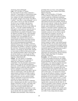 Armstrong, Gina Lollobrigida.                              atividades feitas ao ar livre, como jardinagem.
Leão - de 23 de Julho a 22 Agosto                          Pessoas Famosas: Sean Connery, Greta Garbo,
Eis uma amostra de uma criança exuberante e                Maurice Chevalier.
cheia de si. O que podem ser características muito         Libra - de 23 de Setembro a 22 Outubro
positivas, mas que podem se tornar prejudicias             A criança libriana é abençoada com um enorme
caso venham a ser muito reforçadas pelos pais,             charme e modos de se relacionar socialmente
por exemplo, dizendo coisas do tipo "meu filho é           muito sedutores. Porém não é de muita atividade,
o melhor", "meu filho é o mais inteligente", etc. O        e quando não quer fazer algo de que não gosta,
certo a fazer é criar ao seu redor um ambiente             nada poderá convencê-la do contrário. Percebe-se
favorável à sua vivacidade, onde ela possa                 nisto um certo modo de "sonhar de olhos abertos",
perceber que não é a única no mundo e que                  pois em certas situações que não lhe atraem a
existem outras pessoas tão boas ou até melhor do           atenção, estará mentalmente a quilometros de
que elas... e isso não é nenhum problema. De               distância. É necessário orientar e disciplinar esta
modo geral, é muito generosa e gosta de estar na           criança, para que ela consiga se aplicar com mais
companhia de outras crianças, emprestando e                firmeza, evitando uma certa tendência a tentar
compartilhando seus próprios brinquedos. Gosta             manipular as pessoas com seu charme especial
de organizar atividades sociais, como teatrinhos           numa tentativa de conseguir o que quer. As
na escola, gincanas ou rifas para algum tipo de            meninas de libra amadurecem muito cedo, e
finalidade social. Esta qualidade deve ser                 certamente logo estarão apaixonadas por ídolos
estimulada, pois orienta de forma positiva o               romanticos da época, muito antes que amigas da
natural espírito de liderança da criança leonina,          mesma idade. São crianças que devem ser
porém os pais devem ficar atentos para que ela             ensinadas a tomar suas próprias decisões,
não se torne demasiadamente dominadora.                    inclusive quanto as roupas, o que instintivamente
Entusiasmada por várias atividades e interesses            ela saberá escolher com um gosto todo particular.
diferentes, normalmente vai muito bem na escola,           Na escola, ela se destacará em atividades artísticas
participando dos trabalhos e sentindo-se orgulhosa         e música, podendo aprender com facilidade algum
dos seus feitos. Não gosta de disciplina e de que          instrumento musical. O importante para os pais é
chamem a sua atenção por alguma falha, podendo             educar seus filhos librianos com firmeza,
as vezes tornar-se inflexível, pois precisa sentir         incentivando positivamente o modo como eles se
que é guiada pela própria cabeça e precisa provar          relacionam com outras pessoas. Pessoas Famosas:
ao resto do mundo e a si mesma que tem fibra.              Shirley Temple, Papa Paulo VI, Presidente
Pessoas Famosas: Mick jagger, Neil Armstrong,              americano Eisenhower.
Napoleão, Alfred Hitchcock.                                Escorpião - de 23 de Outubro a 21 Novembro
Virgem - de 23 de Agosto a 22 Setembro                     A criança de escorpião necessita de um cuidado
A criança de virgem às vezes surpreende os                 extra no que diz respeito à orientação e disciplina.
adultos por suas maneiras e modos bem                      De personalidade forte, sabe ser muito teimoso
comportados. Uma das principais características            quando quer, e suas inúmeras perguntas precisam
destas crianças é que são muito prestimosas e              ser respondidas nos mínimos detalhes e com
atenciosas: a pedido dos pais, ela poderá ajudar na        bastante precisão, para não ter uma aparência falsa
limpeza da casa ou cuidar dos irmãos menores,              ou distorcida dos fatos, isso porque nela existe
inclusive ajudando-os nas tarefas escolares.               uma necessidade muito grande de saber das coisas
Tem uma tendência natural a tudo aquilo o que se           exatamente como elas são. Essa característica nos
refere às comunicações, sendo que desde cedo               nativos deste signo, e em especial nas crianças,
saberá atender ao telefone ou receber recados e            faz com que eles adorem o mistério, e assim que
sempre com muita cortesia. É o aluno preferido             aprendem a ler, devoram literalmente grandes
pelas professoras, com seus cadernos sempre                quantidades de livros de mistério e suspense. Isso
limpos e organizados. Os pais devem procurar               faz dele um excelente "agente secreto", e os pais
estimular na criança virginiana um                         devem canalizar esta particular característica em
pouco mais de espírito de iniciativa e liderança,          atitudes positivas, como festas surpresas, guardar
pois o virginiano gosta de saber o que deve fazer e        segredo sobre o presente do dia das mães, etc. A
quando a tarefa deve ser feita, o que traduz uma           criança de escorpião é muito ciumenta, o que pode
tendência a uma certa aceitação passiva das                ser um problema quando do nascimento de um
coisas. Deve-se talvez instituir desde cedo                irmão menor, a menos que ela se sinta muito
algumas responsabilidades importantes, e evitar            desejada e amada, recebendo muito carinho nesta
tomar certas decisões por ela, por exemplo, deixe          fase, e que os pais a incluam nos cuidados com o
que ela decida sobre seus próprios hobbies e               novo bebê. É uma criança cheia de energia,
atividades extra-curriculares. Estas crianças são

                                                      24
 